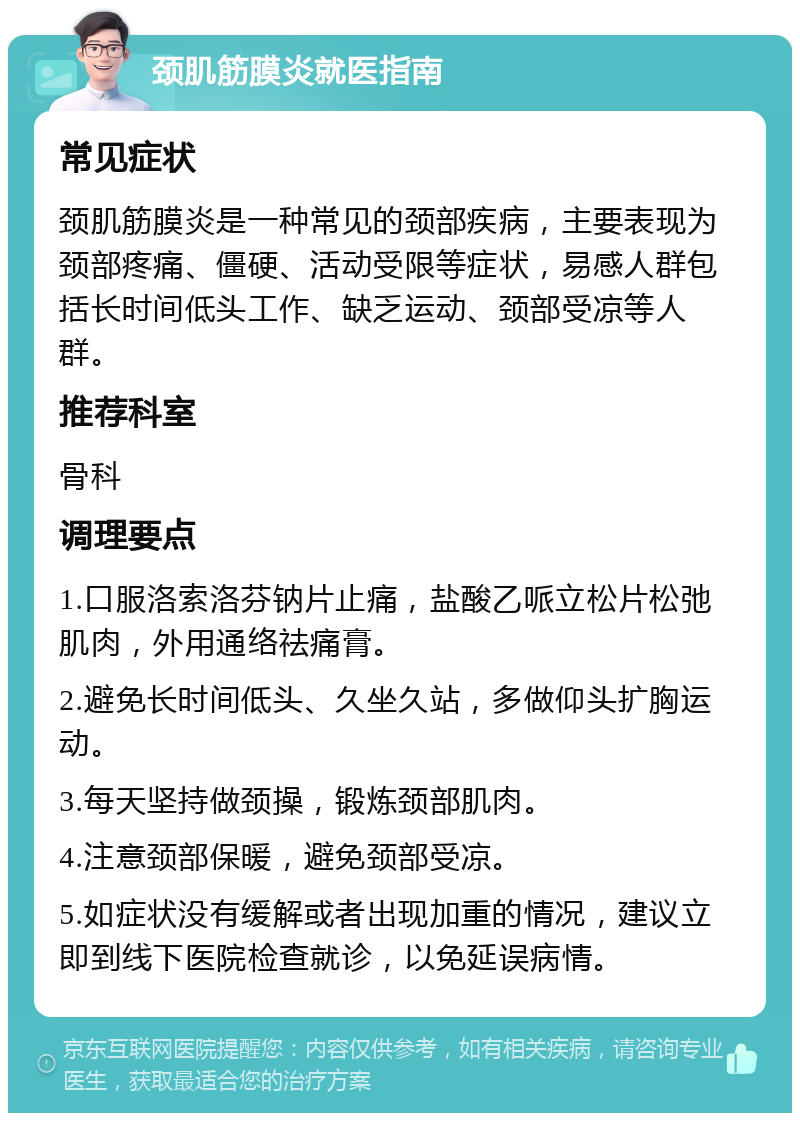 颈肌筋膜炎就医指南 常见症状 颈肌筋膜炎是一种常见的颈部疾病，主要表现为颈部疼痛、僵硬、活动受限等症状，易感人群包括长时间低头工作、缺乏运动、颈部受凉等人群。 推荐科室 骨科 调理要点 1.口服洛索洛芬钠片止痛，盐酸乙哌立松片松弛肌肉，外用通络祛痛膏。 2.避免长时间低头、久坐久站，多做仰头扩胸运动。 3.每天坚持做颈操，锻炼颈部肌肉。 4.注意颈部保暖，避免颈部受凉。 5.如症状没有缓解或者出现加重的情况，建议立即到线下医院检查就诊，以免延误病情。