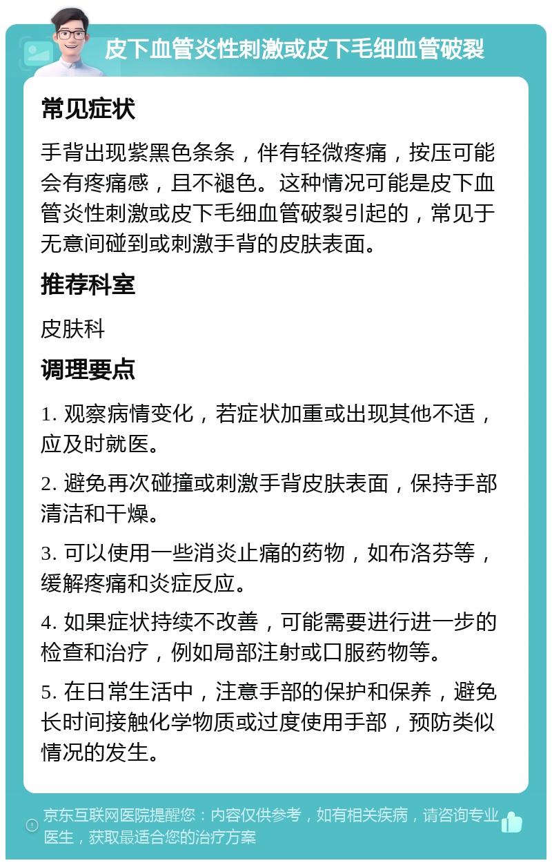 皮下血管炎性刺激或皮下毛细血管破裂 常见症状 手背出现紫黑色条条，伴有轻微疼痛，按压可能会有疼痛感，且不褪色。这种情况可能是皮下血管炎性刺激或皮下毛细血管破裂引起的，常见于无意间碰到或刺激手背的皮肤表面。 推荐科室 皮肤科 调理要点 1. 观察病情变化，若症状加重或出现其他不适，应及时就医。 2. 避免再次碰撞或刺激手背皮肤表面，保持手部清洁和干燥。 3. 可以使用一些消炎止痛的药物，如布洛芬等，缓解疼痛和炎症反应。 4. 如果症状持续不改善，可能需要进行进一步的检查和治疗，例如局部注射或口服药物等。 5. 在日常生活中，注意手部的保护和保养，避免长时间接触化学物质或过度使用手部，预防类似情况的发生。