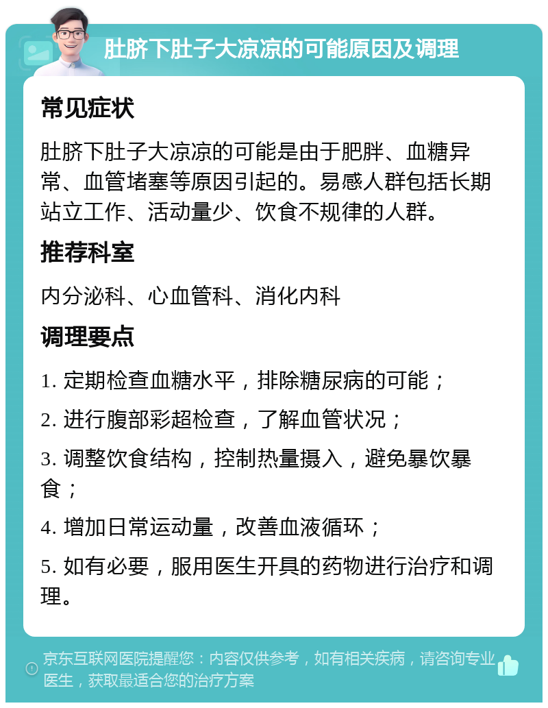 肚脐下肚子大凉凉的可能原因及调理 常见症状 肚脐下肚子大凉凉的可能是由于肥胖、血糖异常、血管堵塞等原因引起的。易感人群包括长期站立工作、活动量少、饮食不规律的人群。 推荐科室 内分泌科、心血管科、消化内科 调理要点 1. 定期检查血糖水平，排除糖尿病的可能； 2. 进行腹部彩超检查，了解血管状况； 3. 调整饮食结构，控制热量摄入，避免暴饮暴食； 4. 增加日常运动量，改善血液循环； 5. 如有必要，服用医生开具的药物进行治疗和调理。