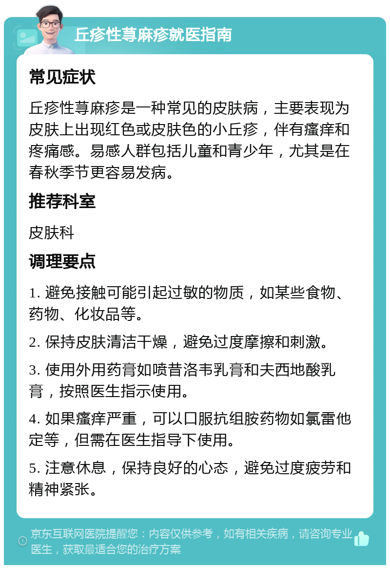 丘疹性荨麻疹就医指南 常见症状 丘疹性荨麻疹是一种常见的皮肤病，主要表现为皮肤上出现红色或皮肤色的小丘疹，伴有瘙痒和疼痛感。易感人群包括儿童和青少年，尤其是在春秋季节更容易发病。 推荐科室 皮肤科 调理要点 1. 避免接触可能引起过敏的物质，如某些食物、药物、化妆品等。 2. 保持皮肤清洁干燥，避免过度摩擦和刺激。 3. 使用外用药膏如喷昔洛韦乳膏和夫西地酸乳膏，按照医生指示使用。 4. 如果瘙痒严重，可以口服抗组胺药物如氯雷他定等，但需在医生指导下使用。 5. 注意休息，保持良好的心态，避免过度疲劳和精神紧张。