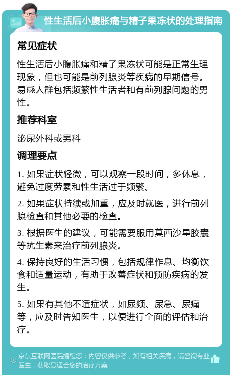 性生活后小腹胀痛与精子果冻状的处理指南 常见症状 性生活后小腹胀痛和精子果冻状可能是正常生理现象，但也可能是前列腺炎等疾病的早期信号。易感人群包括频繁性生活者和有前列腺问题的男性。 推荐科室 泌尿外科或男科 调理要点 1. 如果症状轻微，可以观察一段时间，多休息，避免过度劳累和性生活过于频繁。 2. 如果症状持续或加重，应及时就医，进行前列腺检查和其他必要的检查。 3. 根据医生的建议，可能需要服用莫西沙星胶囊等抗生素来治疗前列腺炎。 4. 保持良好的生活习惯，包括规律作息、均衡饮食和适量运动，有助于改善症状和预防疾病的发生。 5. 如果有其他不适症状，如尿频、尿急、尿痛等，应及时告知医生，以便进行全面的评估和治疗。