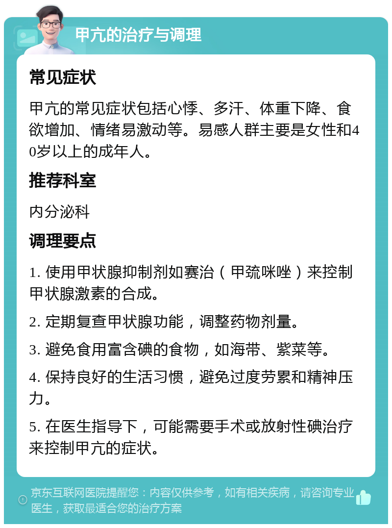 甲亢的治疗与调理 常见症状 甲亢的常见症状包括心悸、多汗、体重下降、食欲增加、情绪易激动等。易感人群主要是女性和40岁以上的成年人。 推荐科室 内分泌科 调理要点 1. 使用甲状腺抑制剂如赛治（甲巯咪唑）来控制甲状腺激素的合成。 2. 定期复查甲状腺功能，调整药物剂量。 3. 避免食用富含碘的食物，如海带、紫菜等。 4. 保持良好的生活习惯，避免过度劳累和精神压力。 5. 在医生指导下，可能需要手术或放射性碘治疗来控制甲亢的症状。