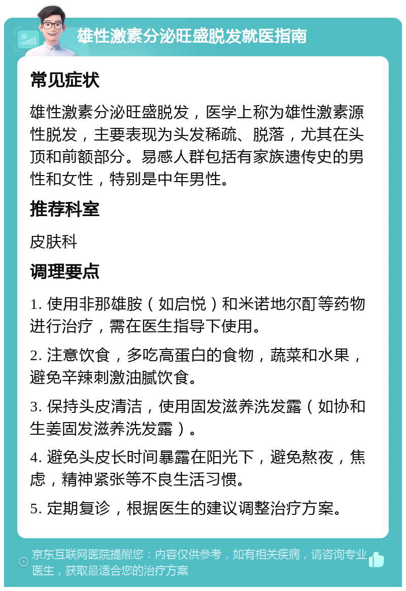 雄性激素分泌旺盛脱发就医指南 常见症状 雄性激素分泌旺盛脱发，医学上称为雄性激素源性脱发，主要表现为头发稀疏、脱落，尤其在头顶和前额部分。易感人群包括有家族遗传史的男性和女性，特别是中年男性。 推荐科室 皮肤科 调理要点 1. 使用非那雄胺（如启悦）和米诺地尔酊等药物进行治疗，需在医生指导下使用。 2. 注意饮食，多吃高蛋白的食物，蔬菜和水果，避免辛辣刺激油腻饮食。 3. 保持头皮清洁，使用固发滋养洗发露（如协和生姜固发滋养洗发露）。 4. 避免头皮长时间暴露在阳光下，避免熬夜，焦虑，精神紧张等不良生活习惯。 5. 定期复诊，根据医生的建议调整治疗方案。