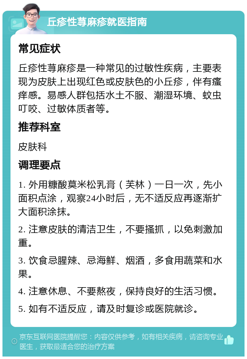 丘疹性荨麻疹就医指南 常见症状 丘疹性荨麻疹是一种常见的过敏性疾病，主要表现为皮肤上出现红色或皮肤色的小丘疹，伴有瘙痒感。易感人群包括水土不服、潮湿环境、蚊虫叮咬、过敏体质者等。 推荐科室 皮肤科 调理要点 1. 外用糠酸莫米松乳膏（芙林）一日一次，先小面积点涂，观察24小时后，无不适反应再逐渐扩大面积涂抹。 2. 注意皮肤的清洁卫生，不要搔抓，以免刺激加重。 3. 饮食忌腥辣、忌海鲜、烟酒，多食用蔬菜和水果。 4. 注意休息、不要熬夜，保持良好的生活习惯。 5. 如有不适反应，请及时复诊或医院就诊。