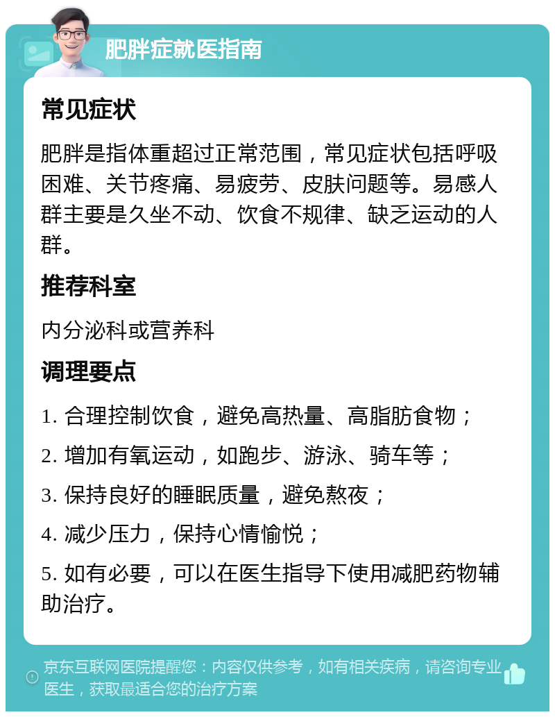 肥胖症就医指南 常见症状 肥胖是指体重超过正常范围，常见症状包括呼吸困难、关节疼痛、易疲劳、皮肤问题等。易感人群主要是久坐不动、饮食不规律、缺乏运动的人群。 推荐科室 内分泌科或营养科 调理要点 1. 合理控制饮食，避免高热量、高脂肪食物； 2. 增加有氧运动，如跑步、游泳、骑车等； 3. 保持良好的睡眠质量，避免熬夜； 4. 减少压力，保持心情愉悦； 5. 如有必要，可以在医生指导下使用减肥药物辅助治疗。