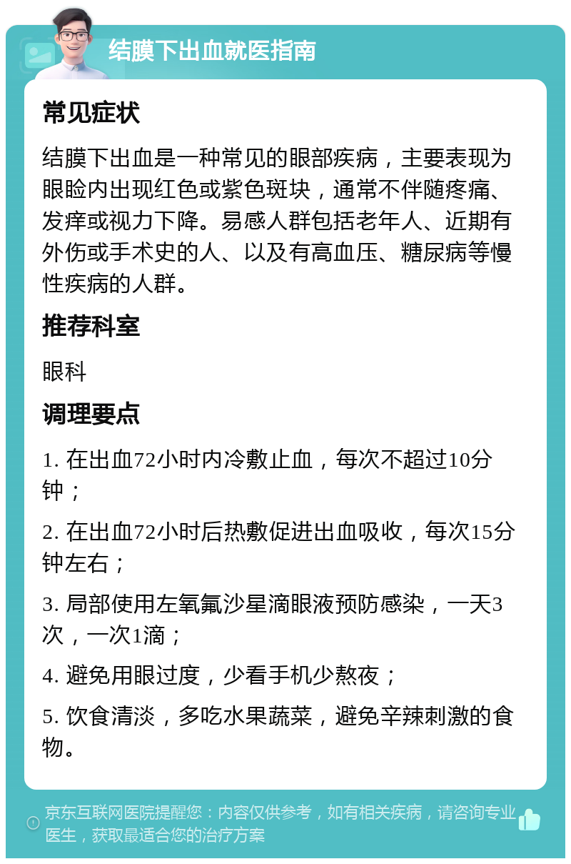 结膜下出血就医指南 常见症状 结膜下出血是一种常见的眼部疾病，主要表现为眼睑内出现红色或紫色斑块，通常不伴随疼痛、发痒或视力下降。易感人群包括老年人、近期有外伤或手术史的人、以及有高血压、糖尿病等慢性疾病的人群。 推荐科室 眼科 调理要点 1. 在出血72小时内冷敷止血，每次不超过10分钟； 2. 在出血72小时后热敷促进出血吸收，每次15分钟左右； 3. 局部使用左氧氟沙星滴眼液预防感染，一天3次，一次1滴； 4. 避免用眼过度，少看手机少熬夜； 5. 饮食清淡，多吃水果蔬菜，避免辛辣刺激的食物。