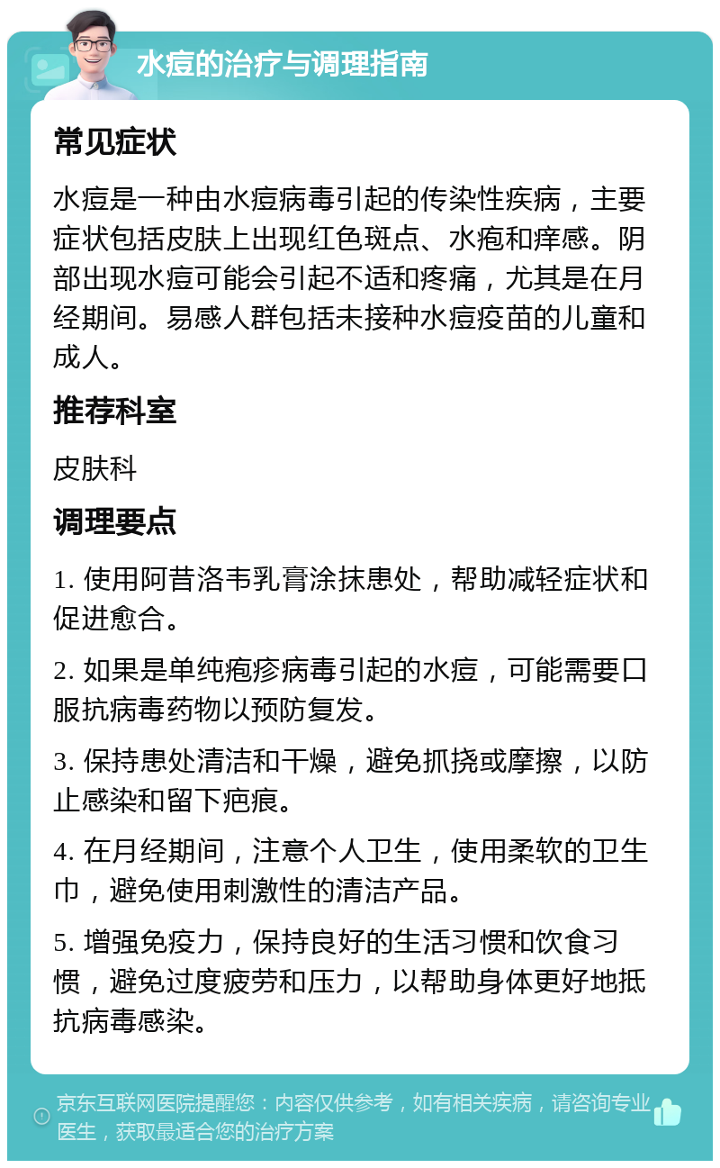 水痘的治疗与调理指南 常见症状 水痘是一种由水痘病毒引起的传染性疾病，主要症状包括皮肤上出现红色斑点、水疱和痒感。阴部出现水痘可能会引起不适和疼痛，尤其是在月经期间。易感人群包括未接种水痘疫苗的儿童和成人。 推荐科室 皮肤科 调理要点 1. 使用阿昔洛韦乳膏涂抹患处，帮助减轻症状和促进愈合。 2. 如果是单纯疱疹病毒引起的水痘，可能需要口服抗病毒药物以预防复发。 3. 保持患处清洁和干燥，避免抓挠或摩擦，以防止感染和留下疤痕。 4. 在月经期间，注意个人卫生，使用柔软的卫生巾，避免使用刺激性的清洁产品。 5. 增强免疫力，保持良好的生活习惯和饮食习惯，避免过度疲劳和压力，以帮助身体更好地抵抗病毒感染。