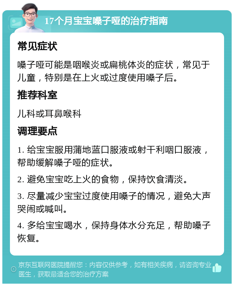 17个月宝宝嗓子哑的治疗指南 常见症状 嗓子哑可能是咽喉炎或扁桃体炎的症状，常见于儿童，特别是在上火或过度使用嗓子后。 推荐科室 儿科或耳鼻喉科 调理要点 1. 给宝宝服用蒲地蓝口服液或射干利咽口服液，帮助缓解嗓子哑的症状。 2. 避免宝宝吃上火的食物，保持饮食清淡。 3. 尽量减少宝宝过度使用嗓子的情况，避免大声哭闹或喊叫。 4. 多给宝宝喝水，保持身体水分充足，帮助嗓子恢复。