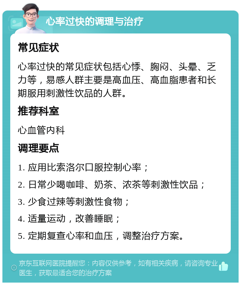 心率过快的调理与治疗 常见症状 心率过快的常见症状包括心悸、胸闷、头晕、乏力等，易感人群主要是高血压、高血脂患者和长期服用刺激性饮品的人群。 推荐科室 心血管内科 调理要点 1. 应用比索洛尔口服控制心率； 2. 日常少喝咖啡、奶茶、浓茶等刺激性饮品； 3. 少食过辣等刺激性食物； 4. 适量运动，改善睡眠； 5. 定期复查心率和血压，调整治疗方案。