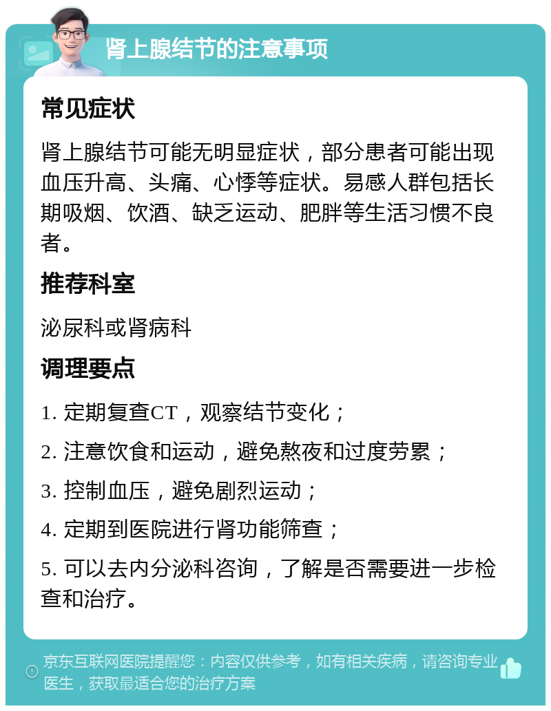 肾上腺结节的注意事项 常见症状 肾上腺结节可能无明显症状，部分患者可能出现血压升高、头痛、心悸等症状。易感人群包括长期吸烟、饮酒、缺乏运动、肥胖等生活习惯不良者。 推荐科室 泌尿科或肾病科 调理要点 1. 定期复查CT，观察结节变化； 2. 注意饮食和运动，避免熬夜和过度劳累； 3. 控制血压，避免剧烈运动； 4. 定期到医院进行肾功能筛查； 5. 可以去内分泌科咨询，了解是否需要进一步检查和治疗。