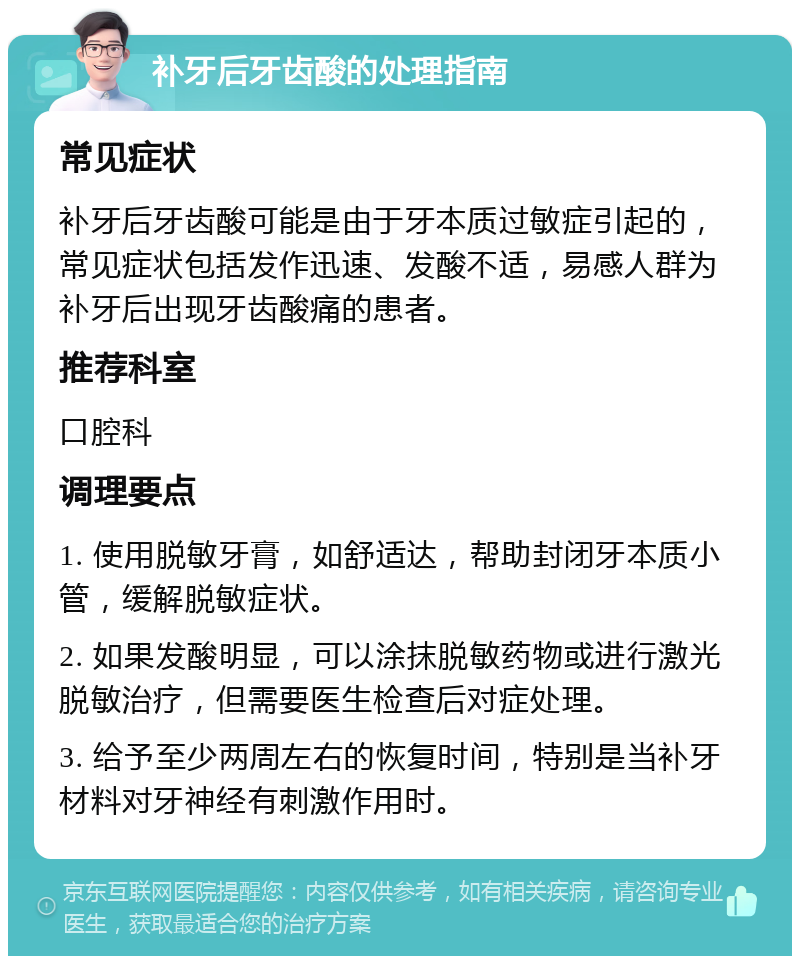 补牙后牙齿酸的处理指南 常见症状 补牙后牙齿酸可能是由于牙本质过敏症引起的，常见症状包括发作迅速、发酸不适，易感人群为补牙后出现牙齿酸痛的患者。 推荐科室 口腔科 调理要点 1. 使用脱敏牙膏，如舒适达，帮助封闭牙本质小管，缓解脱敏症状。 2. 如果发酸明显，可以涂抹脱敏药物或进行激光脱敏治疗，但需要医生检查后对症处理。 3. 给予至少两周左右的恢复时间，特别是当补牙材料对牙神经有刺激作用时。