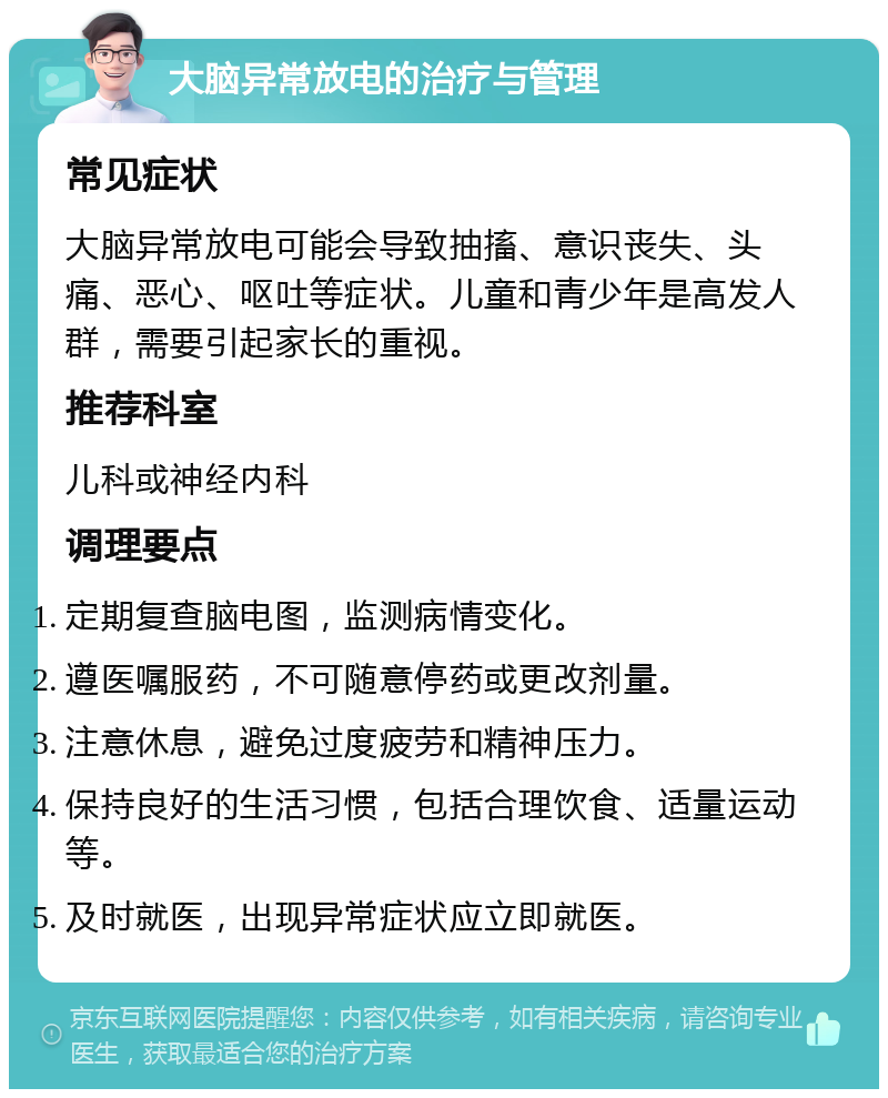 大脑异常放电的治疗与管理 常见症状 大脑异常放电可能会导致抽搐、意识丧失、头痛、恶心、呕吐等症状。儿童和青少年是高发人群，需要引起家长的重视。 推荐科室 儿科或神经内科 调理要点 定期复查脑电图，监测病情变化。 遵医嘱服药，不可随意停药或更改剂量。 注意休息，避免过度疲劳和精神压力。 保持良好的生活习惯，包括合理饮食、适量运动等。 及时就医，出现异常症状应立即就医。