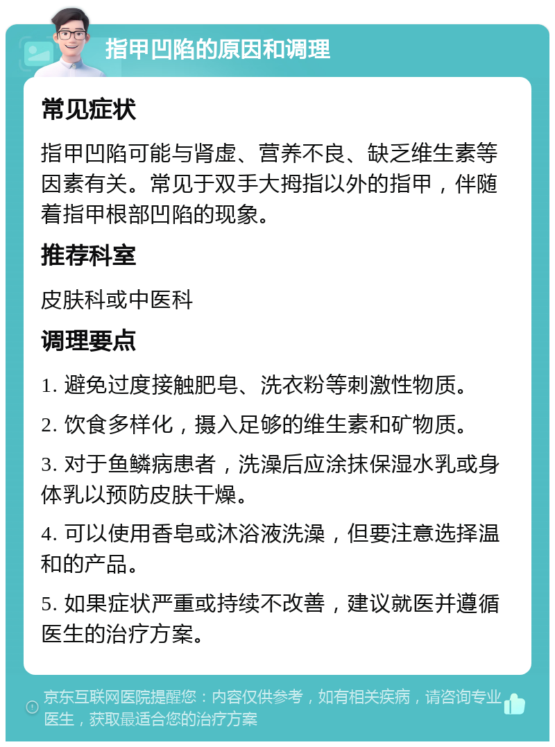 指甲凹陷的原因和调理 常见症状 指甲凹陷可能与肾虚、营养不良、缺乏维生素等因素有关。常见于双手大拇指以外的指甲，伴随着指甲根部凹陷的现象。 推荐科室 皮肤科或中医科 调理要点 1. 避免过度接触肥皂、洗衣粉等刺激性物质。 2. 饮食多样化，摄入足够的维生素和矿物质。 3. 对于鱼鳞病患者，洗澡后应涂抹保湿水乳或身体乳以预防皮肤干燥。 4. 可以使用香皂或沐浴液洗澡，但要注意选择温和的产品。 5. 如果症状严重或持续不改善，建议就医并遵循医生的治疗方案。