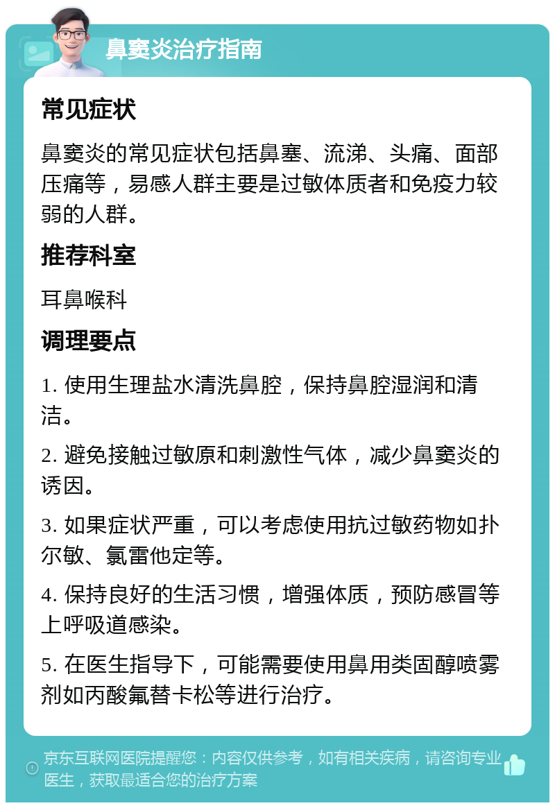 鼻窦炎治疗指南 常见症状 鼻窦炎的常见症状包括鼻塞、流涕、头痛、面部压痛等，易感人群主要是过敏体质者和免疫力较弱的人群。 推荐科室 耳鼻喉科 调理要点 1. 使用生理盐水清洗鼻腔，保持鼻腔湿润和清洁。 2. 避免接触过敏原和刺激性气体，减少鼻窦炎的诱因。 3. 如果症状严重，可以考虑使用抗过敏药物如扑尔敏、氯雷他定等。 4. 保持良好的生活习惯，增强体质，预防感冒等上呼吸道感染。 5. 在医生指导下，可能需要使用鼻用类固醇喷雾剂如丙酸氟替卡松等进行治疗。