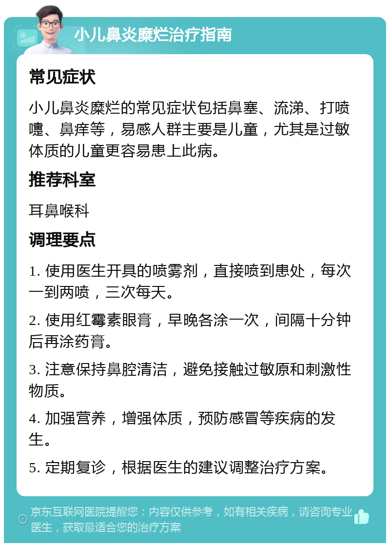 小儿鼻炎糜烂治疗指南 常见症状 小儿鼻炎糜烂的常见症状包括鼻塞、流涕、打喷嚏、鼻痒等，易感人群主要是儿童，尤其是过敏体质的儿童更容易患上此病。 推荐科室 耳鼻喉科 调理要点 1. 使用医生开具的喷雾剂，直接喷到患处，每次一到两喷，三次每天。 2. 使用红霉素眼膏，早晚各涂一次，间隔十分钟后再涂药膏。 3. 注意保持鼻腔清洁，避免接触过敏原和刺激性物质。 4. 加强营养，增强体质，预防感冒等疾病的发生。 5. 定期复诊，根据医生的建议调整治疗方案。