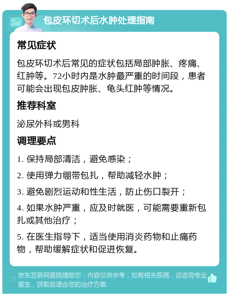 包皮环切术后水肿处理指南 常见症状 包皮环切术后常见的症状包括局部肿胀、疼痛、红肿等。72小时内是水肿最严重的时间段，患者可能会出现包皮肿胀、龟头红肿等情况。 推荐科室 泌尿外科或男科 调理要点 1. 保持局部清洁，避免感染； 2. 使用弹力绷带包扎，帮助减轻水肿； 3. 避免剧烈运动和性生活，防止伤口裂开； 4. 如果水肿严重，应及时就医，可能需要重新包扎或其他治疗； 5. 在医生指导下，适当使用消炎药物和止痛药物，帮助缓解症状和促进恢复。