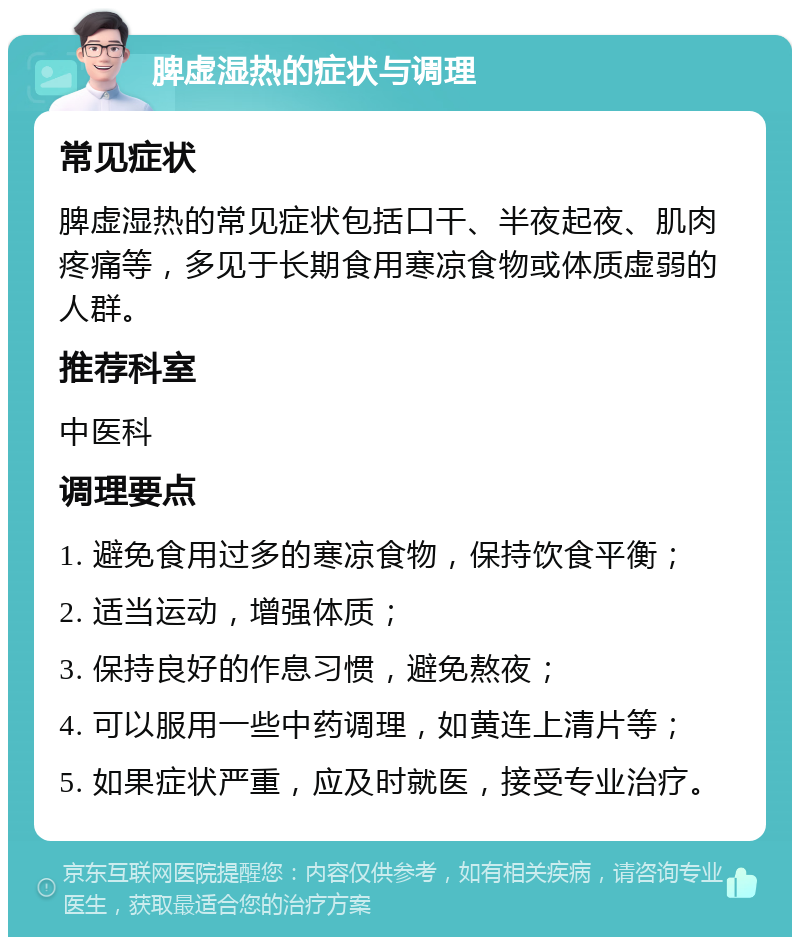 脾虚湿热的症状与调理 常见症状 脾虚湿热的常见症状包括口干、半夜起夜、肌肉疼痛等，多见于长期食用寒凉食物或体质虚弱的人群。 推荐科室 中医科 调理要点 1. 避免食用过多的寒凉食物，保持饮食平衡； 2. 适当运动，增强体质； 3. 保持良好的作息习惯，避免熬夜； 4. 可以服用一些中药调理，如黄连上清片等； 5. 如果症状严重，应及时就医，接受专业治疗。