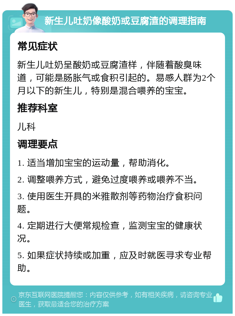 新生儿吐奶像酸奶或豆腐渣的调理指南 常见症状 新生儿吐奶呈酸奶或豆腐渣样，伴随着酸臭味道，可能是肠胀气或食积引起的。易感人群为2个月以下的新生儿，特别是混合喂养的宝宝。 推荐科室 儿科 调理要点 1. 适当增加宝宝的运动量，帮助消化。 2. 调整喂养方式，避免过度喂养或喂养不当。 3. 使用医生开具的米雅散剂等药物治疗食积问题。 4. 定期进行大便常规检查，监测宝宝的健康状况。 5. 如果症状持续或加重，应及时就医寻求专业帮助。