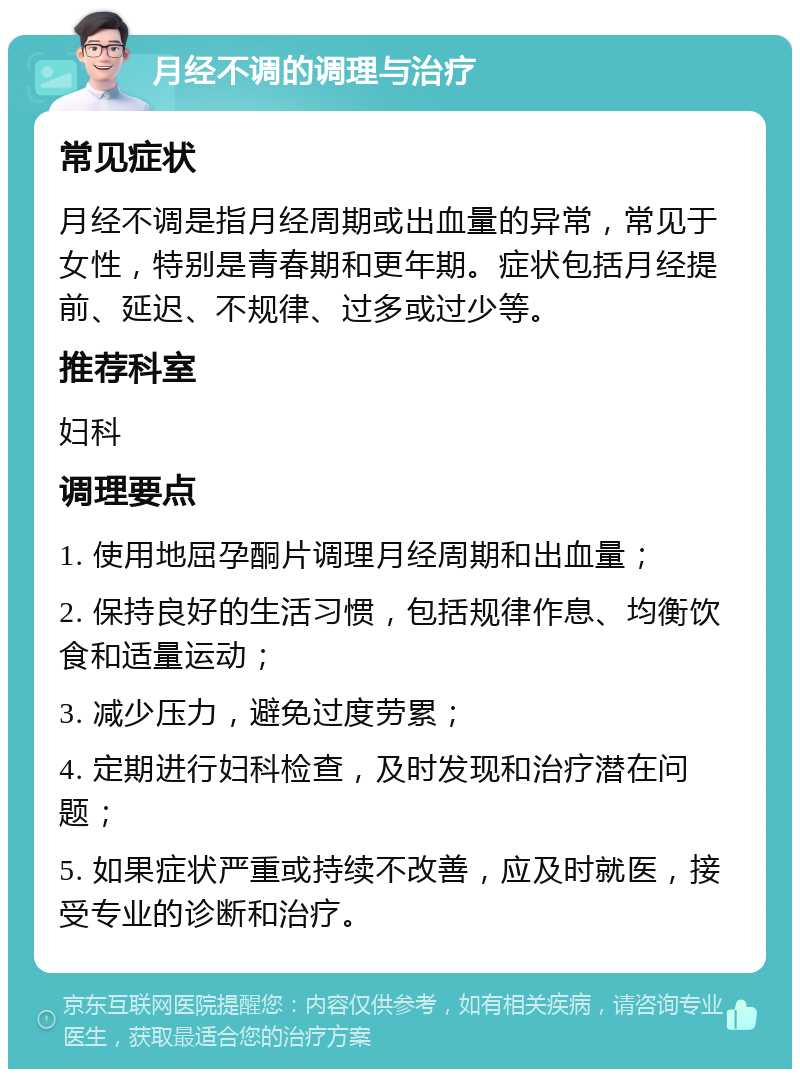 月经不调的调理与治疗 常见症状 月经不调是指月经周期或出血量的异常，常见于女性，特别是青春期和更年期。症状包括月经提前、延迟、不规律、过多或过少等。 推荐科室 妇科 调理要点 1. 使用地屈孕酮片调理月经周期和出血量； 2. 保持良好的生活习惯，包括规律作息、均衡饮食和适量运动； 3. 减少压力，避免过度劳累； 4. 定期进行妇科检查，及时发现和治疗潜在问题； 5. 如果症状严重或持续不改善，应及时就医，接受专业的诊断和治疗。