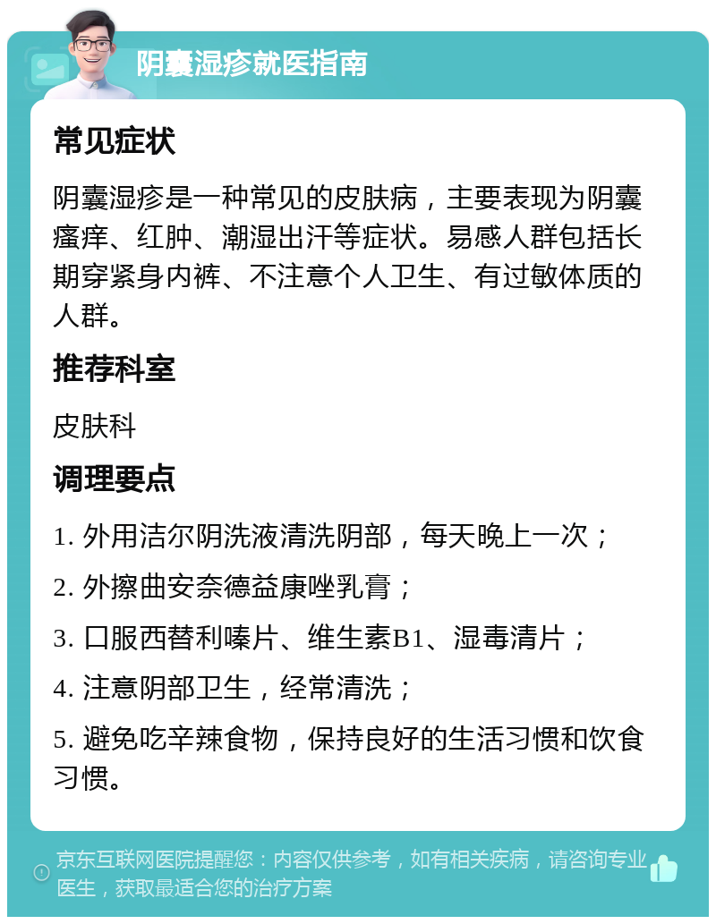 阴囊湿疹就医指南 常见症状 阴囊湿疹是一种常见的皮肤病，主要表现为阴囊瘙痒、红肿、潮湿出汗等症状。易感人群包括长期穿紧身内裤、不注意个人卫生、有过敏体质的人群。 推荐科室 皮肤科 调理要点 1. 外用洁尔阴洗液清洗阴部，每天晚上一次； 2. 外擦曲安奈德益康唑乳膏； 3. 口服西替利嗪片、维生素B1、湿毒清片； 4. 注意阴部卫生，经常清洗； 5. 避免吃辛辣食物，保持良好的生活习惯和饮食习惯。