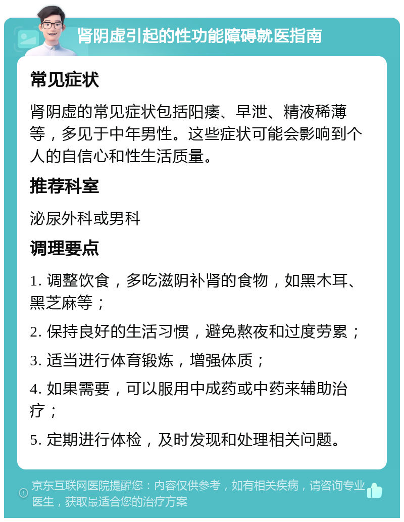 肾阴虚引起的性功能障碍就医指南 常见症状 肾阴虚的常见症状包括阳痿、早泄、精液稀薄等，多见于中年男性。这些症状可能会影响到个人的自信心和性生活质量。 推荐科室 泌尿外科或男科 调理要点 1. 调整饮食，多吃滋阴补肾的食物，如黑木耳、黑芝麻等； 2. 保持良好的生活习惯，避免熬夜和过度劳累； 3. 适当进行体育锻炼，增强体质； 4. 如果需要，可以服用中成药或中药来辅助治疗； 5. 定期进行体检，及时发现和处理相关问题。