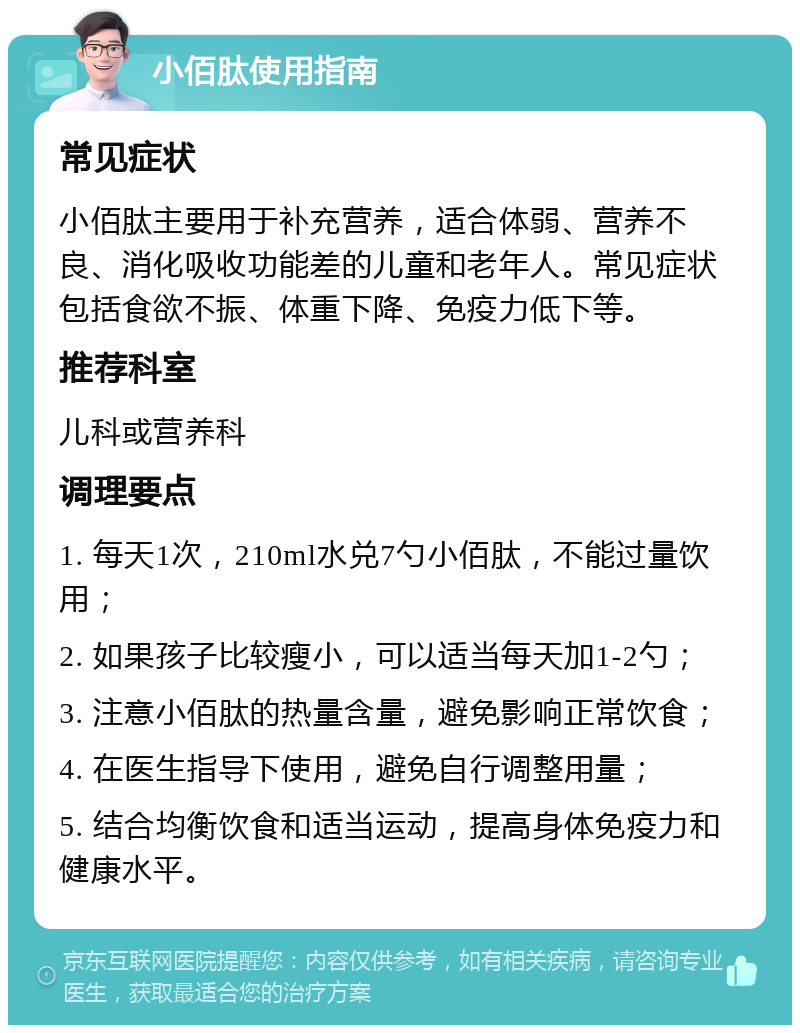 小佰肽使用指南 常见症状 小佰肽主要用于补充营养，适合体弱、营养不良、消化吸收功能差的儿童和老年人。常见症状包括食欲不振、体重下降、免疫力低下等。 推荐科室 儿科或营养科 调理要点 1. 每天1次，210ml水兑7勺小佰肽，不能过量饮用； 2. 如果孩子比较瘦小，可以适当每天加1-2勺； 3. 注意小佰肽的热量含量，避免影响正常饮食； 4. 在医生指导下使用，避免自行调整用量； 5. 结合均衡饮食和适当运动，提高身体免疫力和健康水平。