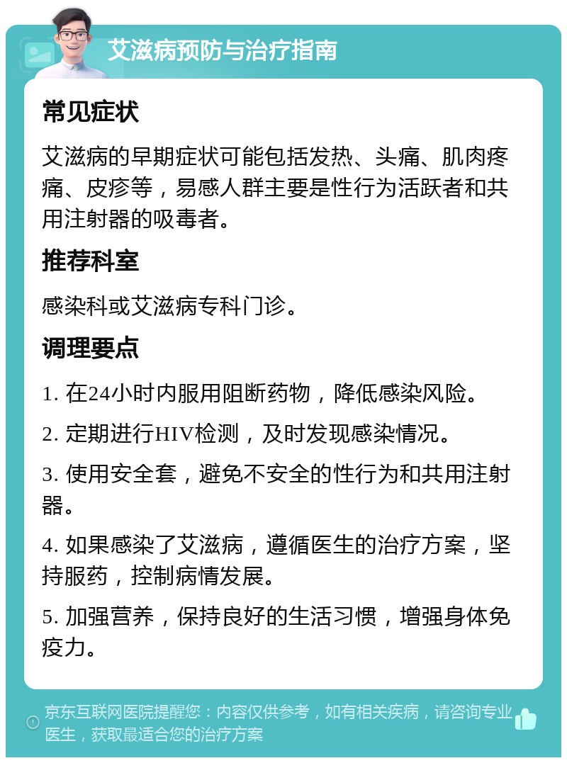 艾滋病预防与治疗指南 常见症状 艾滋病的早期症状可能包括发热、头痛、肌肉疼痛、皮疹等，易感人群主要是性行为活跃者和共用注射器的吸毒者。 推荐科室 感染科或艾滋病专科门诊。 调理要点 1. 在24小时内服用阻断药物，降低感染风险。 2. 定期进行HIV检测，及时发现感染情况。 3. 使用安全套，避免不安全的性行为和共用注射器。 4. 如果感染了艾滋病，遵循医生的治疗方案，坚持服药，控制病情发展。 5. 加强营养，保持良好的生活习惯，增强身体免疫力。