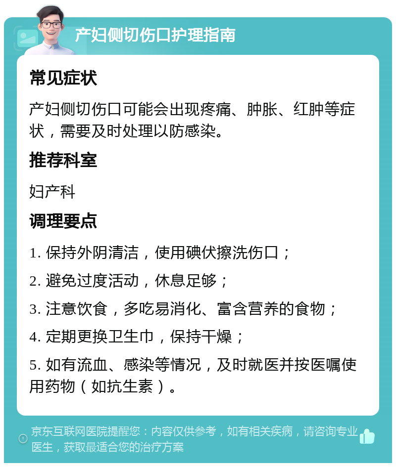 产妇侧切伤口护理指南 常见症状 产妇侧切伤口可能会出现疼痛、肿胀、红肿等症状，需要及时处理以防感染。 推荐科室 妇产科 调理要点 1. 保持外阴清洁，使用碘伏擦洗伤口； 2. 避免过度活动，休息足够； 3. 注意饮食，多吃易消化、富含营养的食物； 4. 定期更换卫生巾，保持干燥； 5. 如有流血、感染等情况，及时就医并按医嘱使用药物（如抗生素）。