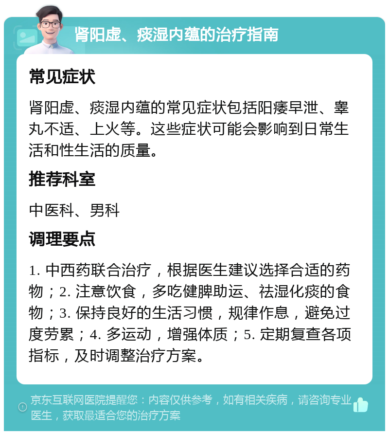 肾阳虚、痰湿内蕴的治疗指南 常见症状 肾阳虚、痰湿内蕴的常见症状包括阳痿早泄、睾丸不适、上火等。这些症状可能会影响到日常生活和性生活的质量。 推荐科室 中医科、男科 调理要点 1. 中西药联合治疗，根据医生建议选择合适的药物；2. 注意饮食，多吃健脾助运、祛湿化痰的食物；3. 保持良好的生活习惯，规律作息，避免过度劳累；4. 多运动，增强体质；5. 定期复查各项指标，及时调整治疗方案。