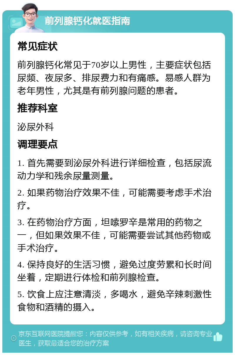 前列腺钙化就医指南 常见症状 前列腺钙化常见于70岁以上男性，主要症状包括尿频、夜尿多、排尿费力和有痛感。易感人群为老年男性，尤其是有前列腺问题的患者。 推荐科室 泌尿外科 调理要点 1. 首先需要到泌尿外科进行详细检查，包括尿流动力学和残余尿量测量。 2. 如果药物治疗效果不佳，可能需要考虑手术治疗。 3. 在药物治疗方面，坦嗦罗辛是常用的药物之一，但如果效果不佳，可能需要尝试其他药物或手术治疗。 4. 保持良好的生活习惯，避免过度劳累和长时间坐着，定期进行体检和前列腺检查。 5. 饮食上应注意清淡，多喝水，避免辛辣刺激性食物和酒精的摄入。