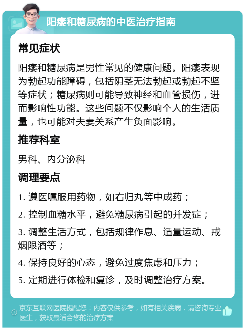 阳痿和糖尿病的中医治疗指南 常见症状 阳痿和糖尿病是男性常见的健康问题。阳痿表现为勃起功能障碍，包括阴茎无法勃起或勃起不坚等症状；糖尿病则可能导致神经和血管损伤，进而影响性功能。这些问题不仅影响个人的生活质量，也可能对夫妻关系产生负面影响。 推荐科室 男科、内分泌科 调理要点 1. 遵医嘱服用药物，如右归丸等中成药； 2. 控制血糖水平，避免糖尿病引起的并发症； 3. 调整生活方式，包括规律作息、适量运动、戒烟限酒等； 4. 保持良好的心态，避免过度焦虑和压力； 5. 定期进行体检和复诊，及时调整治疗方案。