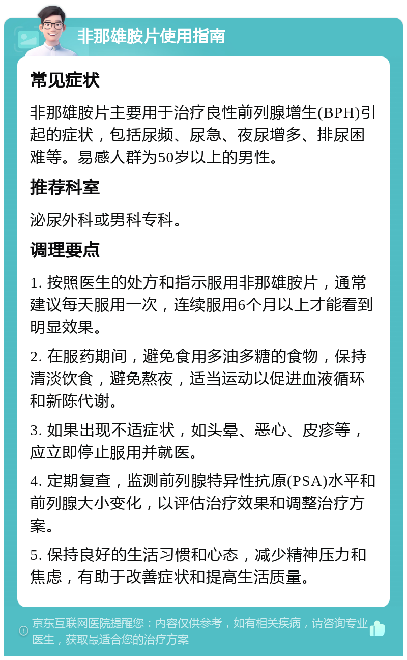 非那雄胺片使用指南 常见症状 非那雄胺片主要用于治疗良性前列腺增生(BPH)引起的症状，包括尿频、尿急、夜尿增多、排尿困难等。易感人群为50岁以上的男性。 推荐科室 泌尿外科或男科专科。 调理要点 1. 按照医生的处方和指示服用非那雄胺片，通常建议每天服用一次，连续服用6个月以上才能看到明显效果。 2. 在服药期间，避免食用多油多糖的食物，保持清淡饮食，避免熬夜，适当运动以促进血液循环和新陈代谢。 3. 如果出现不适症状，如头晕、恶心、皮疹等，应立即停止服用并就医。 4. 定期复查，监测前列腺特异性抗原(PSA)水平和前列腺大小变化，以评估治疗效果和调整治疗方案。 5. 保持良好的生活习惯和心态，减少精神压力和焦虑，有助于改善症状和提高生活质量。