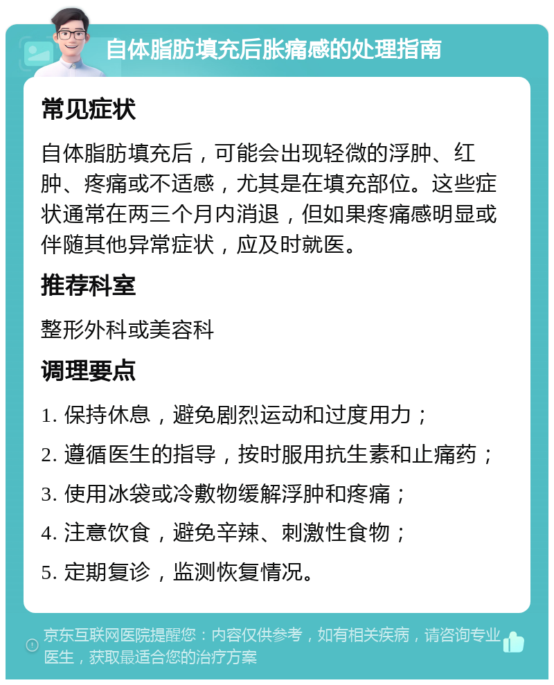 自体脂肪填充后胀痛感的处理指南 常见症状 自体脂肪填充后，可能会出现轻微的浮肿、红肿、疼痛或不适感，尤其是在填充部位。这些症状通常在两三个月内消退，但如果疼痛感明显或伴随其他异常症状，应及时就医。 推荐科室 整形外科或美容科 调理要点 1. 保持休息，避免剧烈运动和过度用力； 2. 遵循医生的指导，按时服用抗生素和止痛药； 3. 使用冰袋或冷敷物缓解浮肿和疼痛； 4. 注意饮食，避免辛辣、刺激性食物； 5. 定期复诊，监测恢复情况。