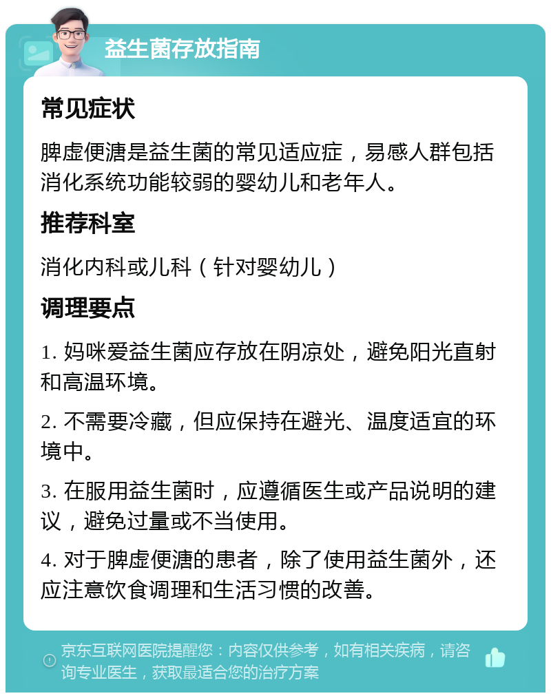 益生菌存放指南 常见症状 脾虚便溏是益生菌的常见适应症，易感人群包括消化系统功能较弱的婴幼儿和老年人。 推荐科室 消化内科或儿科（针对婴幼儿） 调理要点 1. 妈咪爱益生菌应存放在阴凉处，避免阳光直射和高温环境。 2. 不需要冷藏，但应保持在避光、温度适宜的环境中。 3. 在服用益生菌时，应遵循医生或产品说明的建议，避免过量或不当使用。 4. 对于脾虚便溏的患者，除了使用益生菌外，还应注意饮食调理和生活习惯的改善。