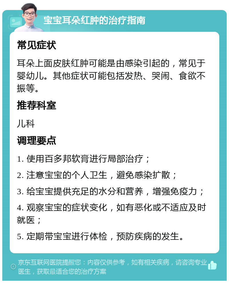 宝宝耳朵红肿的治疗指南 常见症状 耳朵上面皮肤红肿可能是由感染引起的，常见于婴幼儿。其他症状可能包括发热、哭闹、食欲不振等。 推荐科室 儿科 调理要点 1. 使用百多邦软膏进行局部治疗； 2. 注意宝宝的个人卫生，避免感染扩散； 3. 给宝宝提供充足的水分和营养，增强免疫力； 4. 观察宝宝的症状变化，如有恶化或不适应及时就医； 5. 定期带宝宝进行体检，预防疾病的发生。