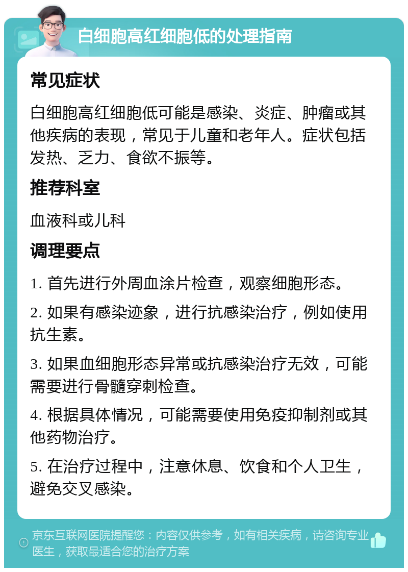 白细胞高红细胞低的处理指南 常见症状 白细胞高红细胞低可能是感染、炎症、肿瘤或其他疾病的表现，常见于儿童和老年人。症状包括发热、乏力、食欲不振等。 推荐科室 血液科或儿科 调理要点 1. 首先进行外周血涂片检查，观察细胞形态。 2. 如果有感染迹象，进行抗感染治疗，例如使用抗生素。 3. 如果血细胞形态异常或抗感染治疗无效，可能需要进行骨髓穿刺检查。 4. 根据具体情况，可能需要使用免疫抑制剂或其他药物治疗。 5. 在治疗过程中，注意休息、饮食和个人卫生，避免交叉感染。