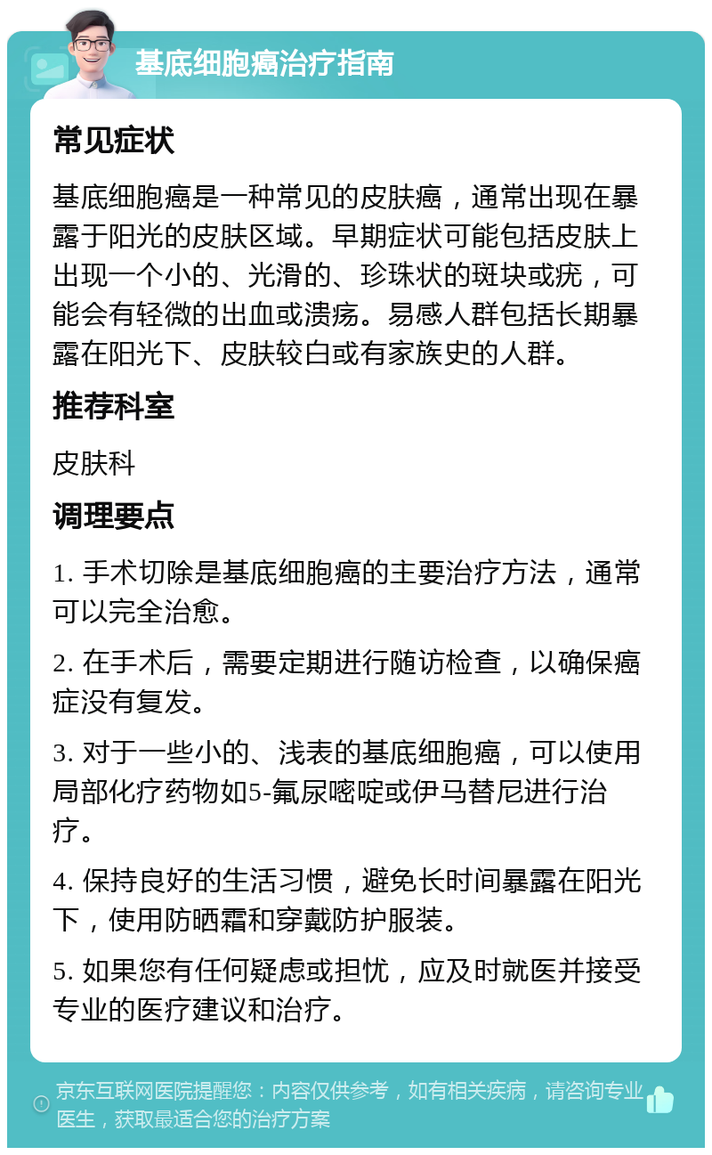 基底细胞癌治疗指南 常见症状 基底细胞癌是一种常见的皮肤癌，通常出现在暴露于阳光的皮肤区域。早期症状可能包括皮肤上出现一个小的、光滑的、珍珠状的斑块或疣，可能会有轻微的出血或溃疡。易感人群包括长期暴露在阳光下、皮肤较白或有家族史的人群。 推荐科室 皮肤科 调理要点 1. 手术切除是基底细胞癌的主要治疗方法，通常可以完全治愈。 2. 在手术后，需要定期进行随访检查，以确保癌症没有复发。 3. 对于一些小的、浅表的基底细胞癌，可以使用局部化疗药物如5-氟尿嘧啶或伊马替尼进行治疗。 4. 保持良好的生活习惯，避免长时间暴露在阳光下，使用防晒霜和穿戴防护服装。 5. 如果您有任何疑虑或担忧，应及时就医并接受专业的医疗建议和治疗。