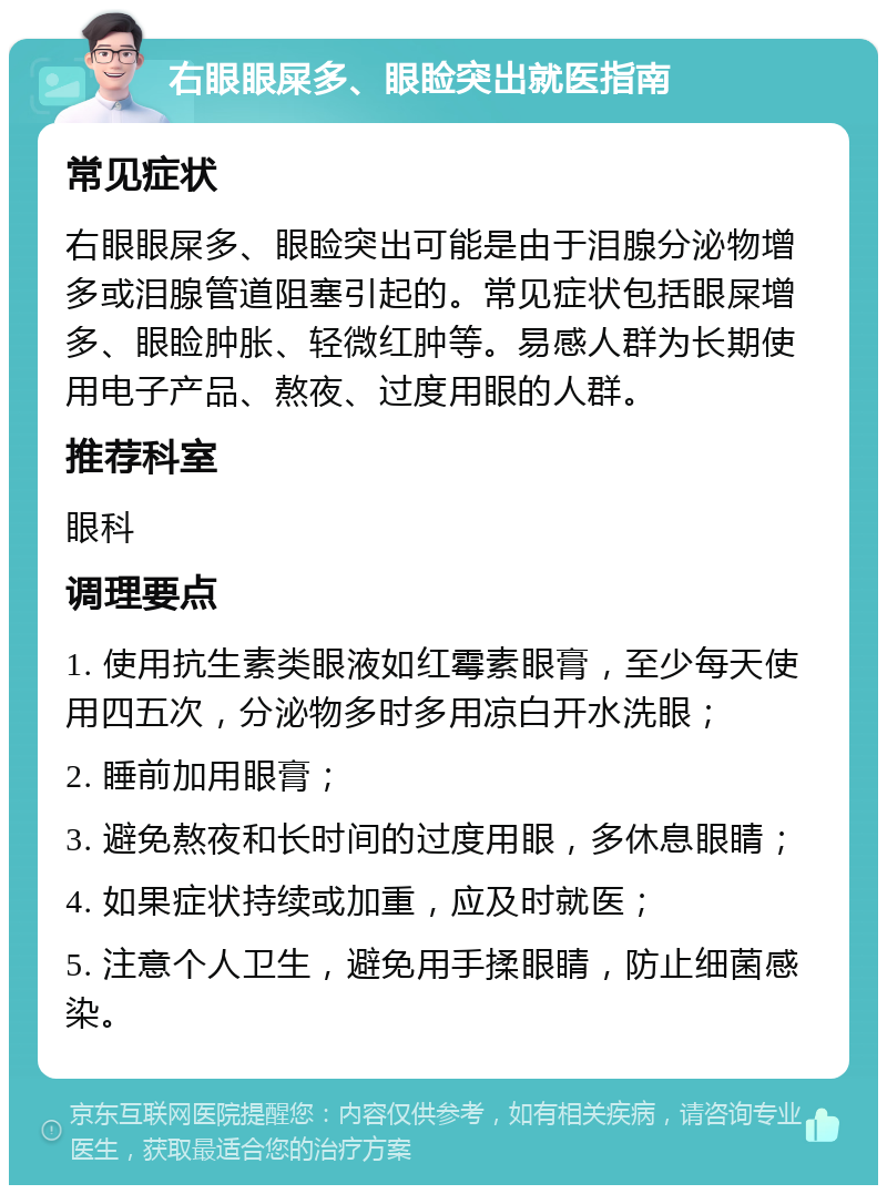 右眼眼屎多、眼睑突出就医指南 常见症状 右眼眼屎多、眼睑突出可能是由于泪腺分泌物增多或泪腺管道阻塞引起的。常见症状包括眼屎增多、眼睑肿胀、轻微红肿等。易感人群为长期使用电子产品、熬夜、过度用眼的人群。 推荐科室 眼科 调理要点 1. 使用抗生素类眼液如红霉素眼膏，至少每天使用四五次，分泌物多时多用凉白开水洗眼； 2. 睡前加用眼膏； 3. 避免熬夜和长时间的过度用眼，多休息眼睛； 4. 如果症状持续或加重，应及时就医； 5. 注意个人卫生，避免用手揉眼睛，防止细菌感染。