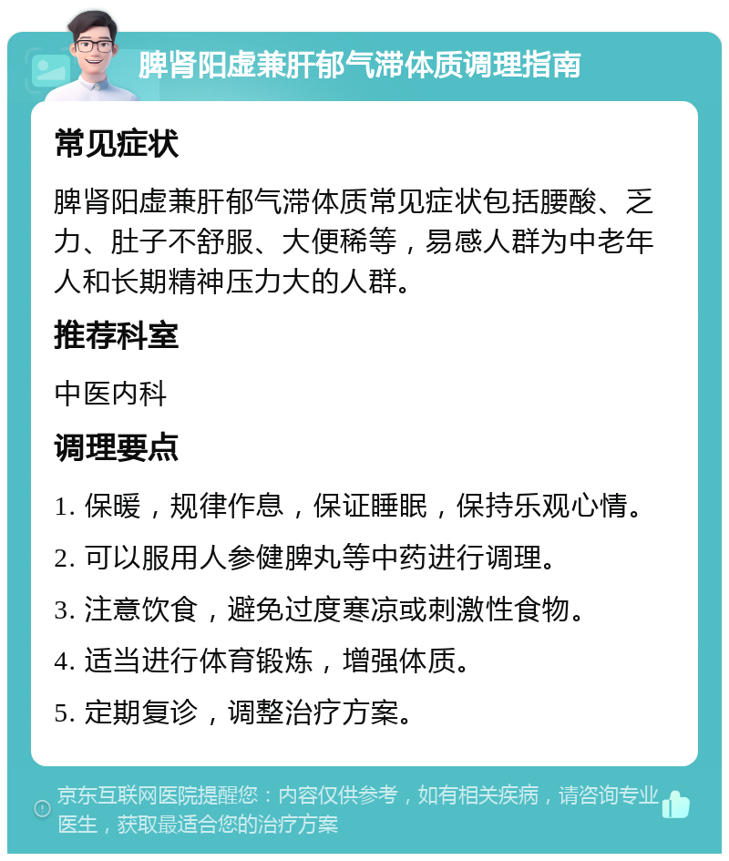 脾肾阳虚兼肝郁气滞体质调理指南 常见症状 脾肾阳虚兼肝郁气滞体质常见症状包括腰酸、乏力、肚子不舒服、大便稀等，易感人群为中老年人和长期精神压力大的人群。 推荐科室 中医内科 调理要点 1. 保暖，规律作息，保证睡眠，保持乐观心情。 2. 可以服用人参健脾丸等中药进行调理。 3. 注意饮食，避免过度寒凉或刺激性食物。 4. 适当进行体育锻炼，增强体质。 5. 定期复诊，调整治疗方案。