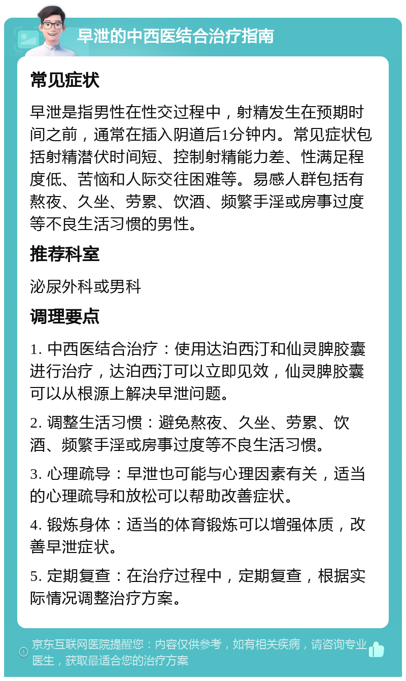 早泄的中西医结合治疗指南 常见症状 早泄是指男性在性交过程中，射精发生在预期时间之前，通常在插入阴道后1分钟内。常见症状包括射精潜伏时间短、控制射精能力差、性满足程度低、苦恼和人际交往困难等。易感人群包括有熬夜、久坐、劳累、饮酒、频繁手淫或房事过度等不良生活习惯的男性。 推荐科室 泌尿外科或男科 调理要点 1. 中西医结合治疗：使用达泊西汀和仙灵脾胶囊进行治疗，达泊西汀可以立即见效，仙灵脾胶囊可以从根源上解决早泄问题。 2. 调整生活习惯：避免熬夜、久坐、劳累、饮酒、频繁手淫或房事过度等不良生活习惯。 3. 心理疏导：早泄也可能与心理因素有关，适当的心理疏导和放松可以帮助改善症状。 4. 锻炼身体：适当的体育锻炼可以增强体质，改善早泄症状。 5. 定期复查：在治疗过程中，定期复查，根据实际情况调整治疗方案。