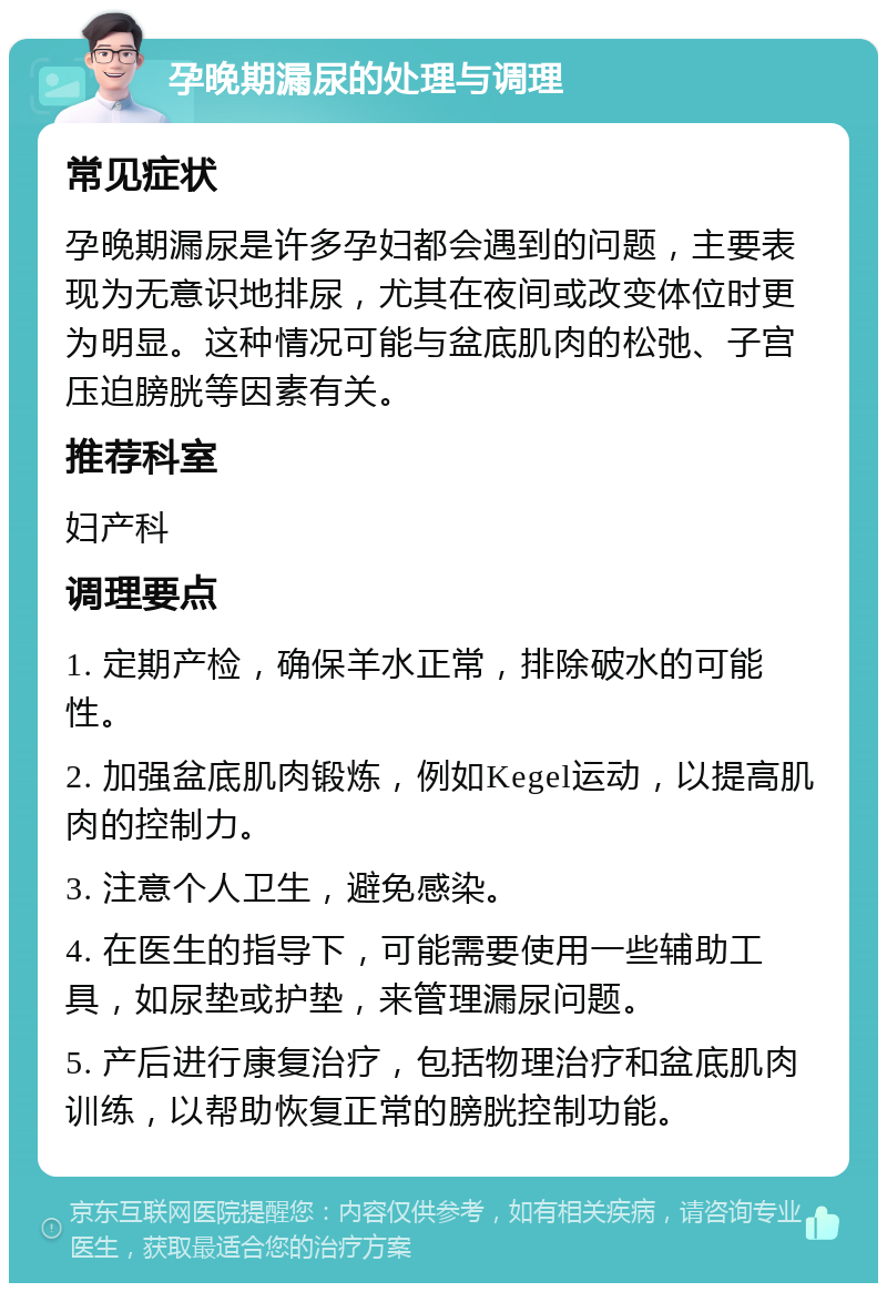 孕晚期漏尿的处理与调理 常见症状 孕晚期漏尿是许多孕妇都会遇到的问题，主要表现为无意识地排尿，尤其在夜间或改变体位时更为明显。这种情况可能与盆底肌肉的松弛、子宫压迫膀胱等因素有关。 推荐科室 妇产科 调理要点 1. 定期产检，确保羊水正常，排除破水的可能性。 2. 加强盆底肌肉锻炼，例如Kegel运动，以提高肌肉的控制力。 3. 注意个人卫生，避免感染。 4. 在医生的指导下，可能需要使用一些辅助工具，如尿垫或护垫，来管理漏尿问题。 5. 产后进行康复治疗，包括物理治疗和盆底肌肉训练，以帮助恢复正常的膀胱控制功能。