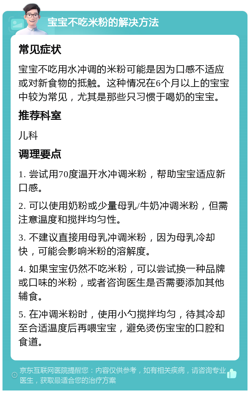 宝宝不吃米粉的解决方法 常见症状 宝宝不吃用水冲调的米粉可能是因为口感不适应或对新食物的抵触。这种情况在6个月以上的宝宝中较为常见，尤其是那些只习惯于喝奶的宝宝。 推荐科室 儿科 调理要点 1. 尝试用70度温开水冲调米粉，帮助宝宝适应新口感。 2. 可以使用奶粉或少量母乳/牛奶冲调米粉，但需注意温度和搅拌均匀性。 3. 不建议直接用母乳冲调米粉，因为母乳冷却快，可能会影响米粉的溶解度。 4. 如果宝宝仍然不吃米粉，可以尝试换一种品牌或口味的米粉，或者咨询医生是否需要添加其他辅食。 5. 在冲调米粉时，使用小勺搅拌均匀，待其冷却至合适温度后再喂宝宝，避免烫伤宝宝的口腔和食道。