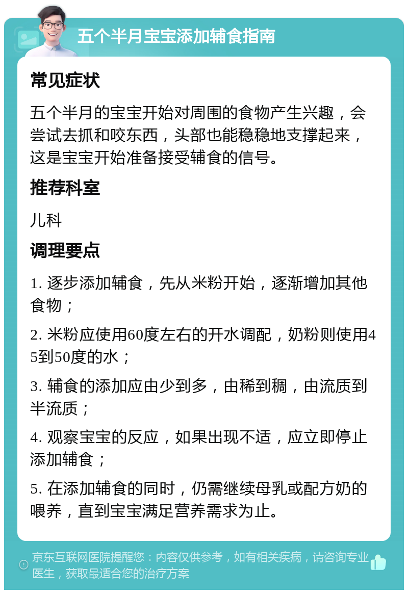 五个半月宝宝添加辅食指南 常见症状 五个半月的宝宝开始对周围的食物产生兴趣，会尝试去抓和咬东西，头部也能稳稳地支撑起来，这是宝宝开始准备接受辅食的信号。 推荐科室 儿科 调理要点 1. 逐步添加辅食，先从米粉开始，逐渐增加其他食物； 2. 米粉应使用60度左右的开水调配，奶粉则使用45到50度的水； 3. 辅食的添加应由少到多，由稀到稠，由流质到半流质； 4. 观察宝宝的反应，如果出现不适，应立即停止添加辅食； 5. 在添加辅食的同时，仍需继续母乳或配方奶的喂养，直到宝宝满足营养需求为止。