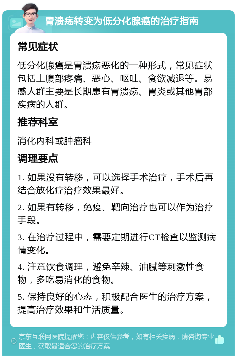 胃溃疡转变为低分化腺癌的治疗指南 常见症状 低分化腺癌是胃溃疡恶化的一种形式，常见症状包括上腹部疼痛、恶心、呕吐、食欲减退等。易感人群主要是长期患有胃溃疡、胃炎或其他胃部疾病的人群。 推荐科室 消化内科或肿瘤科 调理要点 1. 如果没有转移，可以选择手术治疗，手术后再结合放化疗治疗效果最好。 2. 如果有转移，免疫、靶向治疗也可以作为治疗手段。 3. 在治疗过程中，需要定期进行CT检查以监测病情变化。 4. 注意饮食调理，避免辛辣、油腻等刺激性食物，多吃易消化的食物。 5. 保持良好的心态，积极配合医生的治疗方案，提高治疗效果和生活质量。