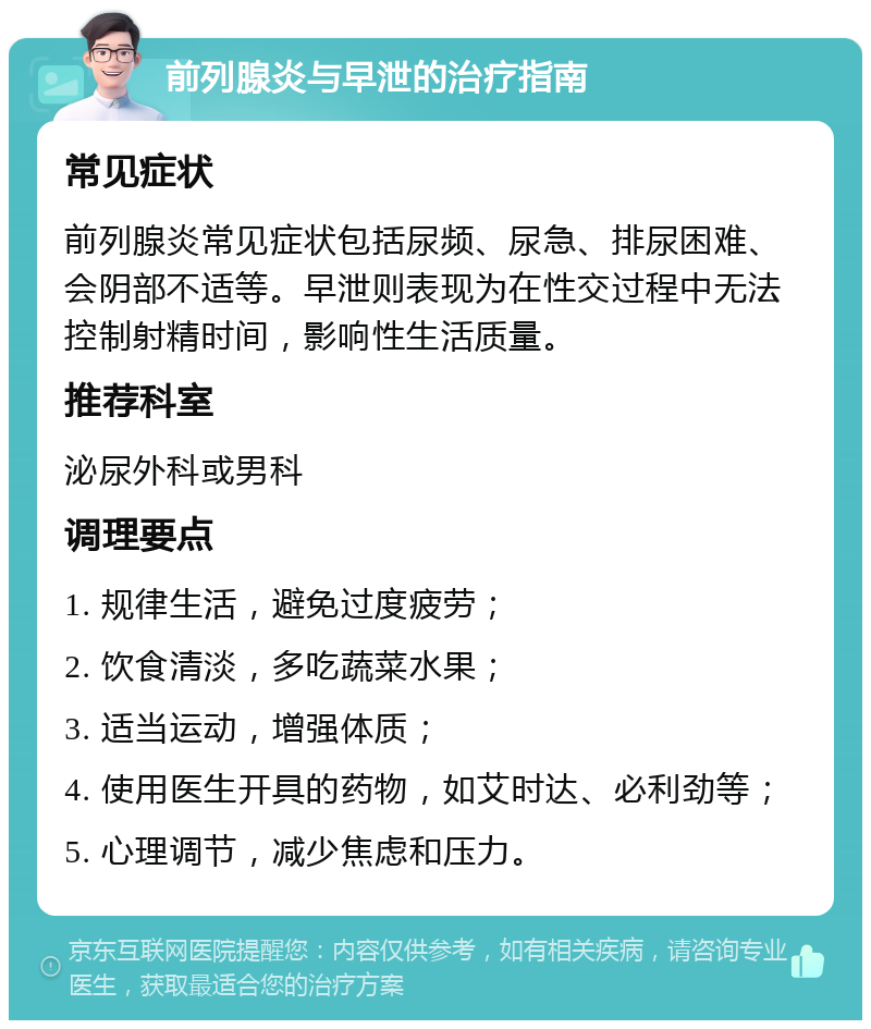 前列腺炎与早泄的治疗指南 常见症状 前列腺炎常见症状包括尿频、尿急、排尿困难、会阴部不适等。早泄则表现为在性交过程中无法控制射精时间，影响性生活质量。 推荐科室 泌尿外科或男科 调理要点 1. 规律生活，避免过度疲劳； 2. 饮食清淡，多吃蔬菜水果； 3. 适当运动，增强体质； 4. 使用医生开具的药物，如艾时达、必利劲等； 5. 心理调节，减少焦虑和压力。