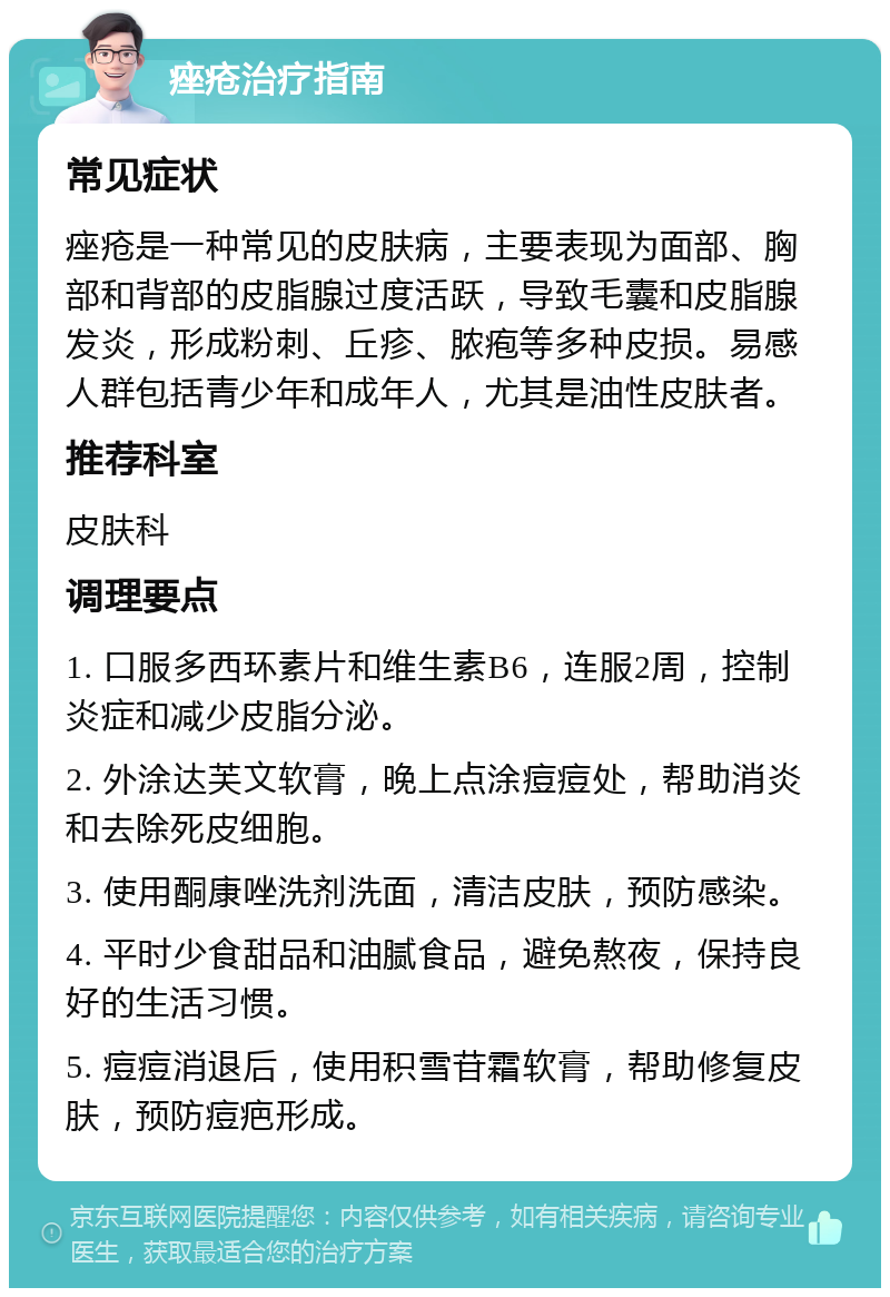 痤疮治疗指南 常见症状 痤疮是一种常见的皮肤病，主要表现为面部、胸部和背部的皮脂腺过度活跃，导致毛囊和皮脂腺发炎，形成粉刺、丘疹、脓疱等多种皮损。易感人群包括青少年和成年人，尤其是油性皮肤者。 推荐科室 皮肤科 调理要点 1. 口服多西环素片和维生素B6，连服2周，控制炎症和减少皮脂分泌。 2. 外涂达芙文软膏，晚上点涂痘痘处，帮助消炎和去除死皮细胞。 3. 使用酮康唑洗剂洗面，清洁皮肤，预防感染。 4. 平时少食甜品和油腻食品，避免熬夜，保持良好的生活习惯。 5. 痘痘消退后，使用积雪苷霜软膏，帮助修复皮肤，预防痘疤形成。