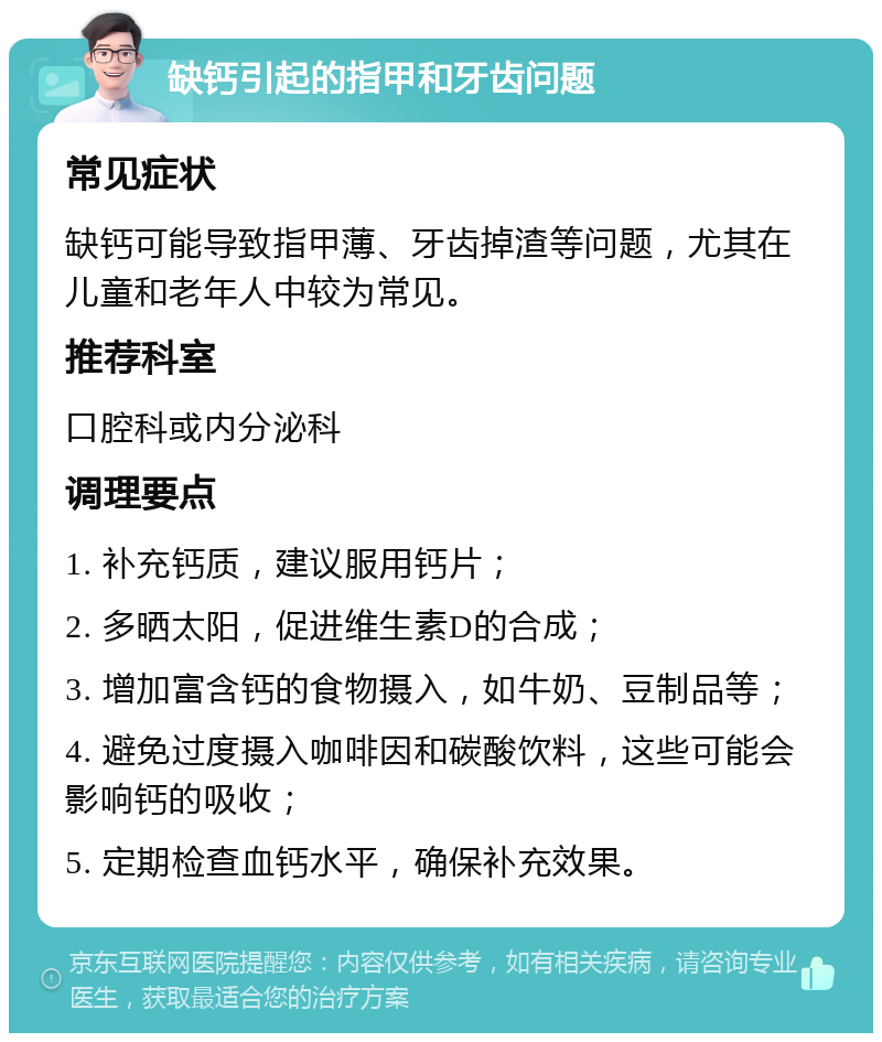 缺钙引起的指甲和牙齿问题 常见症状 缺钙可能导致指甲薄、牙齿掉渣等问题，尤其在儿童和老年人中较为常见。 推荐科室 口腔科或内分泌科 调理要点 1. 补充钙质，建议服用钙片； 2. 多晒太阳，促进维生素D的合成； 3. 增加富含钙的食物摄入，如牛奶、豆制品等； 4. 避免过度摄入咖啡因和碳酸饮料，这些可能会影响钙的吸收； 5. 定期检查血钙水平，确保补充效果。