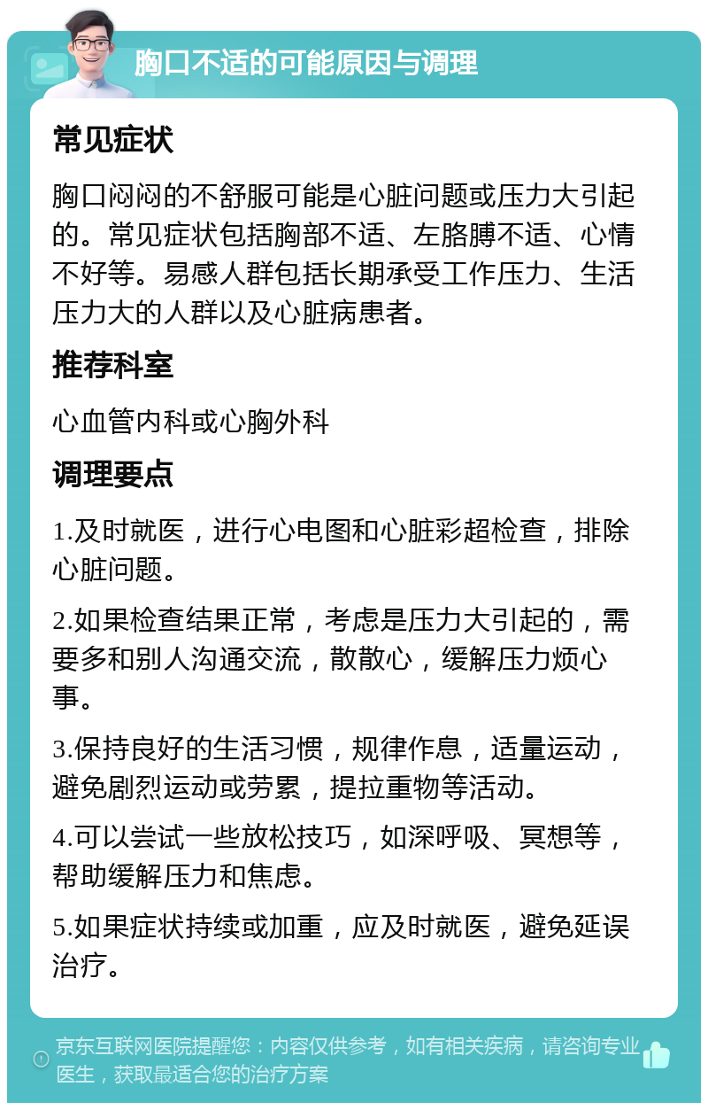 胸口不适的可能原因与调理 常见症状 胸口闷闷的不舒服可能是心脏问题或压力大引起的。常见症状包括胸部不适、左胳膊不适、心情不好等。易感人群包括长期承受工作压力、生活压力大的人群以及心脏病患者。 推荐科室 心血管内科或心胸外科 调理要点 1.及时就医，进行心电图和心脏彩超检查，排除心脏问题。 2.如果检查结果正常，考虑是压力大引起的，需要多和别人沟通交流，散散心，缓解压力烦心事。 3.保持良好的生活习惯，规律作息，适量运动，避免剧烈运动或劳累，提拉重物等活动。 4.可以尝试一些放松技巧，如深呼吸、冥想等，帮助缓解压力和焦虑。 5.如果症状持续或加重，应及时就医，避免延误治疗。