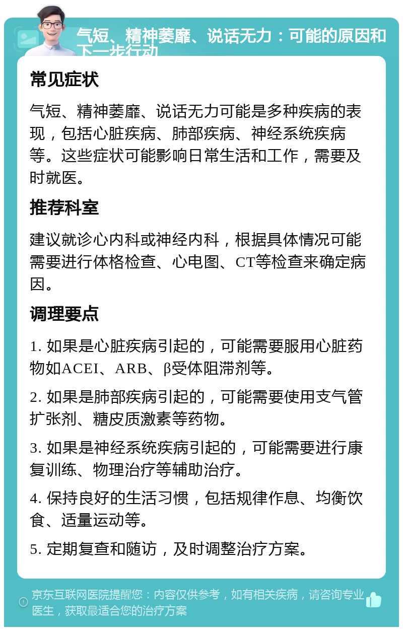 气短、精神萎靡、说话无力：可能的原因和下一步行动 常见症状 气短、精神萎靡、说话无力可能是多种疾病的表现，包括心脏疾病、肺部疾病、神经系统疾病等。这些症状可能影响日常生活和工作，需要及时就医。 推荐科室 建议就诊心内科或神经内科，根据具体情况可能需要进行体格检查、心电图、CT等检查来确定病因。 调理要点 1. 如果是心脏疾病引起的，可能需要服用心脏药物如ACEI、ARB、β受体阻滞剂等。 2. 如果是肺部疾病引起的，可能需要使用支气管扩张剂、糖皮质激素等药物。 3. 如果是神经系统疾病引起的，可能需要进行康复训练、物理治疗等辅助治疗。 4. 保持良好的生活习惯，包括规律作息、均衡饮食、适量运动等。 5. 定期复查和随访，及时调整治疗方案。