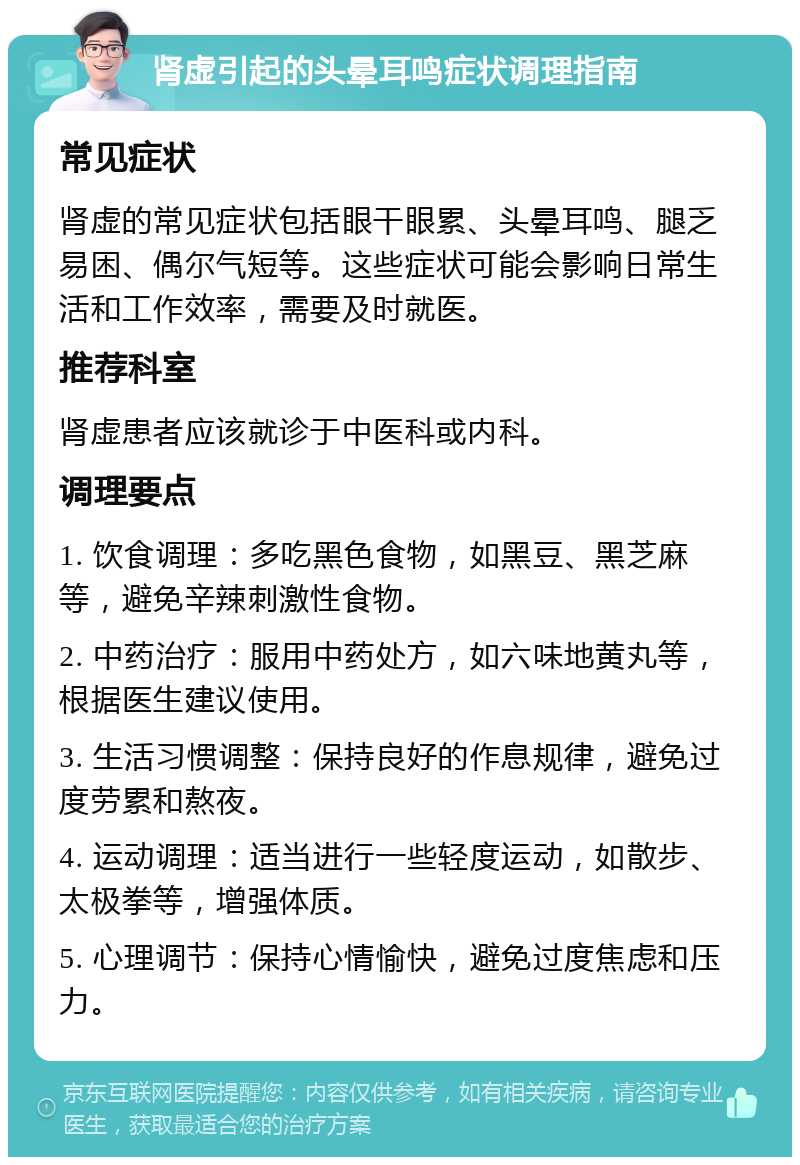 肾虚引起的头晕耳鸣症状调理指南 常见症状 肾虚的常见症状包括眼干眼累、头晕耳鸣、腿乏易困、偶尔气短等。这些症状可能会影响日常生活和工作效率，需要及时就医。 推荐科室 肾虚患者应该就诊于中医科或内科。 调理要点 1. 饮食调理：多吃黑色食物，如黑豆、黑芝麻等，避免辛辣刺激性食物。 2. 中药治疗：服用中药处方，如六味地黄丸等，根据医生建议使用。 3. 生活习惯调整：保持良好的作息规律，避免过度劳累和熬夜。 4. 运动调理：适当进行一些轻度运动，如散步、太极拳等，增强体质。 5. 心理调节：保持心情愉快，避免过度焦虑和压力。